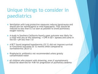 Unique things to consider in
paediatrics
 Ventilation with lung protective measures reduces barotrauma and
should aim for normocapnia or mild hypocapnia. FiO2 should be
reduced to less than 0.5 as soon as possible to avoid pulmonary
oxygen toxicity.
 A study in Southern California found a poor outcome was likely for
a child with any of the following: • CPR in ED • apnoea and coma in
the ED • pH less than 7.0
 A RCT found targeted hypothermia (33°C) did not improve survival
or functional outcomes at 12 months when compared to
normothermia (36.8°C)
 Prophylactic antibiotics not recommended unless grossly
contaminated water
 all children who present with drowning, even if asymptomatic
should be observed for 4-8h for progression of pulmonary oedema
 