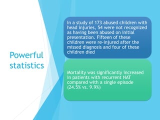 Powerful
statistics
In a study of 173 abused children with
head injuries, 54 were not recognized
as having been abused on initial
presentation. Fifteen of these
children were re-injured after the
missed diagnosis and four of these
children died
Mortality was significantly increased
in patients with recurrent NAT
compared with a single episode
(24.5% vs. 9.9%)
 