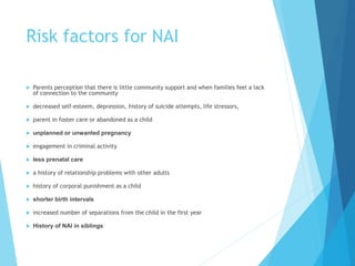Risk factors for NAI
 Parents perception that there is little community support and when families feel a lack
of connection to the community
 decreased self-esteem, depression, history of suicide attempts, life stressors,
 parent in foster care or abandoned as a child
 unplanned or unwanted pregnancy
 engagement in criminal activity
 less prenatal care
 a history of relationship problems with other adults
 history of corporal punishment as a child
 shorter birth intervals
 increased number of separations from the child in the first year
 History of NAI in siblings
 