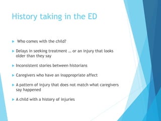 History taking in the ED
 Who comes with the child?
 Delays in seeking treatment … or an injury that looks
older than they say
 Inconsistent stories between historians
 Caregivers who have an inappropriate affect
 A pattern of injury that does not match what caregivers
say happened
 A child with a history of injuries
 