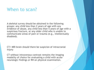 When to scan?
A skeletal survey should be obtained in the following
groups: any child less than 2 years of age with any
evidence of abuse, any child less than 5 years of age with a
suspicious fracture, or any older child who is unable to
communicate areas of pain or trauma (e.g., intellectually
disabled).
CT/ MRI brain should there be suspicion of intracranial
injury
CT without intravenous contrast remains the imaging
modality of choice for evaluating a child with acute
neurologic findings or RH on physical examination.
 