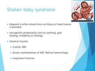 Shaken baby syndrome
 diagnosis is often missed since no history of head trauma
is provided
 non-specific presentation such as vomiting, poor
feeding, irritability or lethargy
 Classical injuries:
 Cranial: SDH
 Ocular manifestations of NAT: Retinal haemorrhage
 Long bone fractures
 