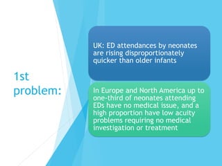 1st
problem:
UK: ED attendances by neonates
are rising disproportionately
quicker than older infants
In Europe and North America up to
one-third of neonates attending
EDs have no medical issue, and a
high proportion have low acuity
problems requiring no medical
investigation or treatment
 