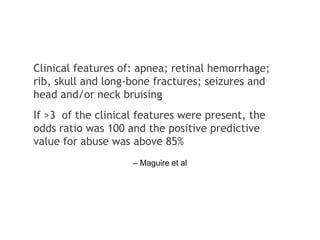 – Maguire et al
Clinical features of: apnea; retinal hemorrhage;
rib, skull and long-bone fractures; seizures and
head and/or neck bruising
If >3 of the clinical features were present, the
odds ratio was 100 and the positive predictive
value for abuse was above 85%
 