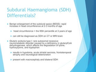 Subdural Haemangioma (SDH)
Differentials?
 Benign enlargement of the subdural space (BESS): rapid
increase in head circumference at 2-3 months of age
 head circumference > the 95th percentile at 3 years of age
 can still be diagnosed as SDH on CT or MRI brain
 Glutaric aciduria type I: rare autosomal recessive
neurometabolic disorder caused by a deficiency in glutarylCoA
dehydrogenase, which affects the degradation of lysine,
hydroxylysine, and tryptophan
 results in hypotonia, acute striatal necrosis, frontotemporal
atrophy and neurological deterioration
 present with macrocephaly and bilateral SDH
 