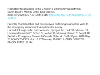 Neonatal Presentations to the Children’s Emergency Department
Sarah Blakey, Mark D Lyttle, Dan Magnus
medRxiv 2020.09.07.20190140; doi: https://doi.org/10.1101/2020.09.07.20
190140
Parental characteristics and perspectives pertaining to neonatal visits to
the emergency department: a multicentre survey.
Harrold J, Langevin M, Barrowman N, Sprague AE, Fell DB, Moreau KA,
Lacaze-Masmonteil T, Schuh S, Joubert G, Moore A, Solano T, Zemek RL;
Pediatric Emergency Research Canada Network. CMAJ Open. 2018 Sep
28;6(3):E423-E429. doi: 10.9778/cmajo.20180015. PMID: 30266780;
PMCID: PMC6182114.
 
