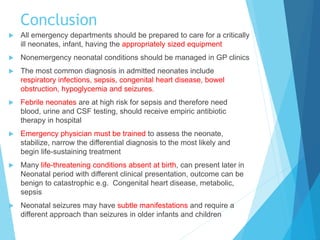 Conclusion
 All emergency departments should be prepared to care for a critically
ill neonates, infant, having the appropriately sized equipment
 Nonemergency neonatal conditions should be managed in GP clinics
 The most common diagnosis in admitted neonates include
respiratory infections, sepsis, congenital heart disease, bowel
obstruction, hypoglycemia and seizures.
 Febrile neonates are at high risk for sepsis and therefore need
blood, urine and CSF testing, should receive empiric antibiotic
therapy in hospital
 Emergency physician must be trained to assess the neonate,
stabilize, narrow the differential diagnosis to the most likely and
begin life-sustaining treatment
 Many life-threatening conditions absent at birth, can present later in
Neonatal period with different clinical presentation, outcome can be
benign to catastrophic e.g. Congenital heart disease, metabolic,
sepsis
 Neonatal seizures may have subtle manifestations and require a
different approach than seizures in older infants and children
 