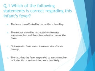 Q.1 Which of the following
statements is correct regarding this
infant’s fever?
A. The fever is unaffected by the mother’s bundling.
B. The mother should be instructed to alternate
acetaminophen and ibuprofen to better control the
fever.
C. Children with fever are at increased risk of brain
damage.
D. The fact that the fever responded to acetaminophen
indicates that a serious infection is less likely.
 