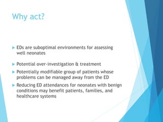 Why act?
 EDs are suboptimal environments for assessing
well neonates
 Potential over-investigation & treatment
 Potentially modifiable group of patients whose
problems can be managed away from the ED
 Reducing ED attendances for neonates with benign
conditions may benefit patients, families, and
healthcare systems
 