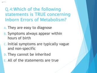 Q.4:Which of the following
statements is TRUE concerning
Inborn Errors of Metabolism?
A. They are easy to diagnose
B. Symptoms always appear within
hours of birth
C. Initial symptoms are typically vague
and non-specific
D. They cannot be inherited
E. All of the statements are true
 
