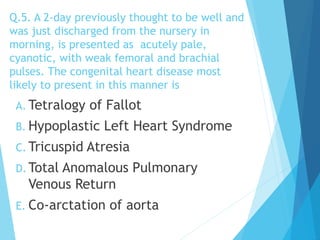 Q.5. A 2-day previously thought to be well and
was just discharged from the nursery in
morning, is presented as acutely pale,
cyanotic, with weak femoral and brachial
pulses. The congenital heart disease most
likely to present in this manner is
A. Tetralogy of Fallot
B. Hypoplastic Left Heart Syndrome
C. Tricuspid Atresia
D. Total Anomalous Pulmonary
Venous Return
E. Co-arctation of aorta
 