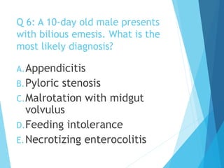 Q 6: A 10-day old male presents
with bilious emesis. What is the
most likely diagnosis?
A.Appendicitis
B.Pyloric stenosis
C.Malrotation with midgut
volvulus
D.Feeding intolerance
E.Necrotizing enterocolitis
 