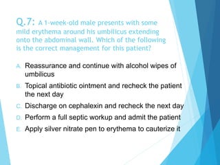 Q.7: A 1-week-old male presents with some
mild erythema around his umbilicus extending
onto the abdominal wall. Which of the following
is the correct management for this patient?
A. Reassurance and continue with alcohol wipes of
umbilicus
B. Topical antibiotic ointment and recheck the patient
the next day
C. Discharge on cephalexin and recheck the next day
D. Perform a full septic workup and admit the patient
E. Apply silver nitrate pen to erythema to cauterize it
 