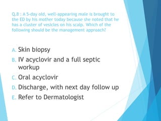 Q.8 : A 5-day old, well-appearing male is brought to
the ED by his mother today because she noted that he
has a cluster of vesicles on his scalp. Which of the
following should be the management approach?
A. Skin biopsy
B. IV acyclovir and a full septic
workup
C. Oral acyclovir
D. Discharge, with next day follow up
E. Refer to Dermatologist
 