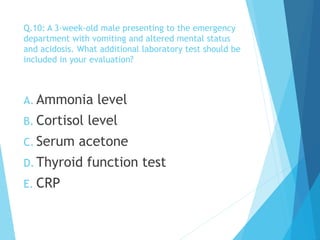 Q.10: A 3-week-old male presenting to the emergency
department with vomiting and altered mental status
and acidosis. What additional laboratory test should be
included in your evaluation?
A. Ammonia level
B. Cortisol level
C. Serum acetone
D. Thyroid function test
E. CRP
 