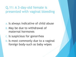 Q.11: A 3-day-old female is
presented with vaginal bleeding
A. Is always indicative of child abuse
B. May be due to withdrawal of
maternal hormones
C. Is suspicious for gonorrhea
D. Is most commonly due to a vaginal
foreign body-such as baby wipes
 