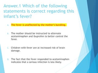 Answer.1 Which of the following
statements is correct regarding this
infant’s fever?
A. The fever is unaffected by the mother’s bundling.
B. The mother should be instructed to alternate
acetaminophen and ibuprofen to better control the
fever.
C. Children with fever are at increased risk of brain
damage.
D. The fact that the fever responded to acetaminophen
indicates that a serious infection is less likely.
 