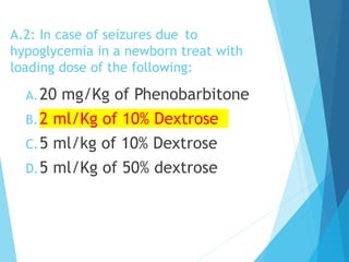 A.2: In case of seizures due to
hypoglycemia in a newborn treat with
loading dose of the following:
A.20 mg/Kg of Phenobarbitone
B.2 ml/Kg of 10% Dextrose
C.5 ml/kg of 10% Dextrose
D.5 ml/Kg of 50% dextrose
 