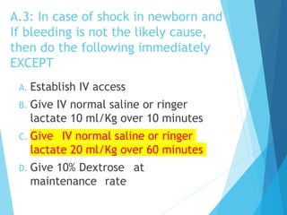 A.3: In case of shock in newborn and
If bleeding is not the likely cause,
then do the following immediately
EXCEPT
A. Establish IV access
B. Give IV normal saline or ringer
lactate 10 ml/Kg over 10 minutes
C. Give IV normal saline or ringer
lactate 20 ml/Kg over 60 minutes
D. Give 10% Dextrose at
maintenance rate
 