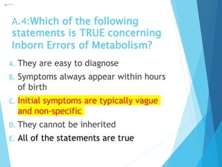 A.4:Which of the following
statements is TRUE concerning
Inborn Errors of Metabolism?
A. They are easy to diagnose
B. Symptoms always appear within hours
of birth
C. Initial symptoms are typically vague
and non-specific
D. They cannot be inherited
E. All of the statements are true
 