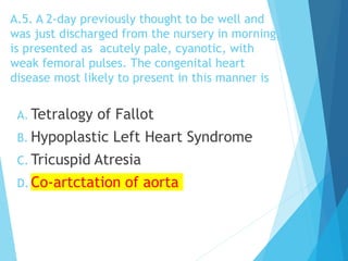 A.5. A 2-day previously thought to be well and
was just discharged from the nursery in morning,
is presented as acutely pale, cyanotic, with
weak femoral pulses. The congenital heart
disease most likely to present in this manner is
A. Tetralogy of Fallot
B. Hypoplastic Left Heart Syndrome
C. Tricuspid Atresia
D. Co-artctation of aorta
 