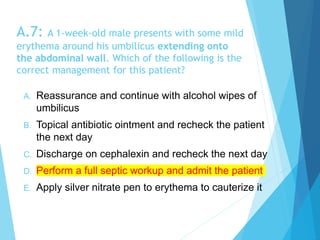 A.7: A 1-week-old male presents with some mild
erythema around his umbilicus extending onto
the abdominal wall. Which of the following is the
correct management for this patient?
A. Reassurance and continue with alcohol wipes of
umbilicus
B. Topical antibiotic ointment and recheck the patient
the next day
C. Discharge on cephalexin and recheck the next day
D. Perform a full septic workup and admit the patient
E. Apply silver nitrate pen to erythema to cauterize it
 