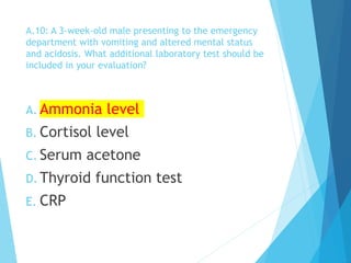 A.10: A 3-week-old male presenting to the emergency
department with vomiting and altered mental status
and acidosis. What additional laboratory test should be
included in your evaluation?
A. Ammonia level
B. Cortisol level
C. Serum acetone
D. Thyroid function test
E. CRP
 