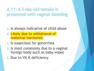 A.11: A 3-day-old female is
presented with vaginal bleeding
A. Is always indicative of child abuse
B. Likely due to withdrawal of
maternal hormones
C. Is suspicious for gonorrhea
D. Is most commonly due to a vaginal
foreign body-such as baby wipes
E. Due to Vit K deficiency
 
