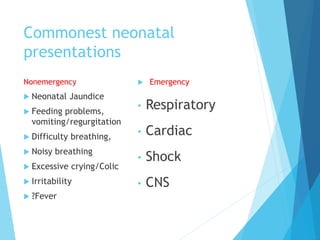 Commonest neonatal
presentations
Nonemergency
 Neonatal Jaundice
 Feeding problems,
vomiting/regurgitation
 Difficulty breathing,
 Noisy breathing
 Excessive crying/Colic
 Irritability
 ?Fever
 Emergency
• Respiratory
• Cardiac
• Shock
• CNS
 