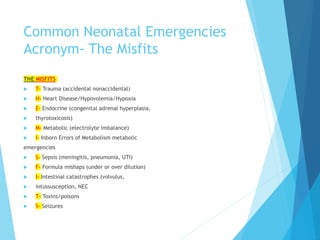 Common Neonatal Emergencies
Acronym- The Misfits
THE MISFITS
 T- Trauma (accidental nonaccidental)
 H- Heart Disease/Hypovolemia/Hypoxia
 E- Endocrine (congenital adrenal hyperplasia,
 thyrotoxicosis)
 M- Metabolic (electrolyte imbalance)
 I- Inborn Errors of Metabolism metabolic
emergencies
 S- Sepsis (meningitis, pneumonia, UTI)
 F- Formula mishaps (under or over dilution)
 I- Intestinal catastrophes (volvulus,
 intussusception, NEC
 T- Toxins/poisons
 S- Seizures
 