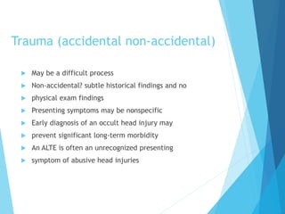 Trauma (accidental non-accidental)
 May be a difficult process
 Non-accidental? subtle historical findings and no
 physical exam findings
 Presenting symptoms may be nonspecific
 Early diagnosis of an occult head injury may
 prevent significant long-term morbidity
 An ALTE is often an unrecognized presenting
 symptom of abusive head injuries
 