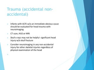 Trauma (accidental non-
accidental)
 Infants with ALTE w/o an immediate obvious cause
should be evaluated for head trauma with
neuroimaging
 CT scan, HUS or MRI
 Skull x-rays may not be helpful- significant head
injury w/o skull fracture
 Consider neuroimaging in any non-accidental
injury for other skeletal injuries regardless of
physical examination of the head

 
