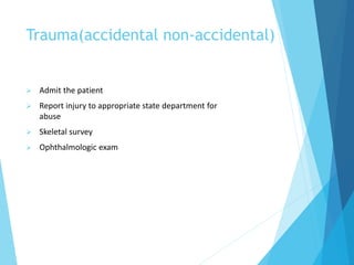 Trauma(accidental non-accidental)
 Admit the patient
 Report injury to appropriate state department for
abuse
 Skeletal survey
 Ophthalmologic exam
 