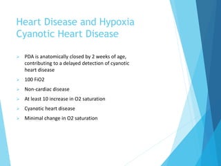 Heart Disease and Hypoxia
Cyanotic Heart Disease
 PDA is anatomically closed by 2 weeks of age,
contributing to a delayed detection of cyanotic
heart disease
 100 FiO2
 Non-cardiac disease
 At least 10 increase in O2 saturation
 Cyanotic heart disease
 Minimal change in O2 saturation
 