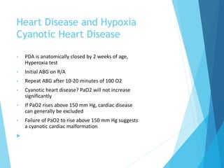 Heart Disease and Hypoxia
Cyanotic Heart Disease
• PDA is anatomically closed by 2 weeks of age,
Hyperoxia test
• Initial ABG on R/A
• Repeat ABG after 10-20 minutes of 100 O2
• Cyanotic heart disease? PaO2 will not increase
significantly
• If PaO2 rises above 150 mm Hg, cardiac disease
can generally be excluded
• Failure of PaO2 to rise above 150 mm Hg suggests
a cyanotic cardiac malformation

 