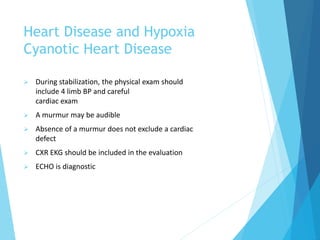 Heart Disease and Hypoxia
Cyanotic Heart Disease
 During stabilization, the physical exam should
include 4 limb BP and careful
cardiac exam
 A murmur may be audible
 Absence of a murmur does not exclude a cardiac
defect
 CXR EKG should be included in the evaluation
 ECHO is diagnostic
 