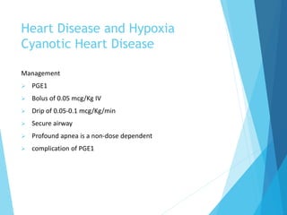 Heart Disease and Hypoxia
Cyanotic Heart Disease
Management
 PGE1
 Bolus of 0.05 mcg/Kg IV
 Drip of 0.05-0.1 mcg/Kg/min
 Secure airway
 Profound apnea is a non-dose dependent
 complication of PGE1
 