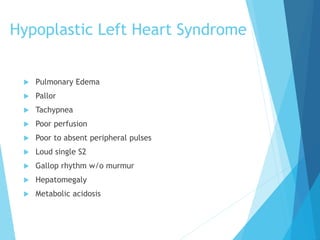 Hypoplastic Left Heart Syndrome
 Pulmonary Edema
 Pallor
 Tachypnea
 Poor perfusion
 Poor to absent peripheral pulses
 Loud single S2
 Gallop rhythm w/o murmur
 Hepatomegaly
 Metabolic acidosis
 