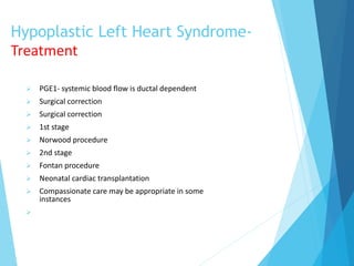 Hypoplastic Left Heart Syndrome-
Treatment
 PGE1- systemic blood flow is ductal dependent
 Surgical correction
 Surgical correction
 1st stage
 Norwood procedure
 2nd stage
 Fontan procedure
 Neonatal cardiac transplantation
 Compassionate care may be appropriate in some
instances

 