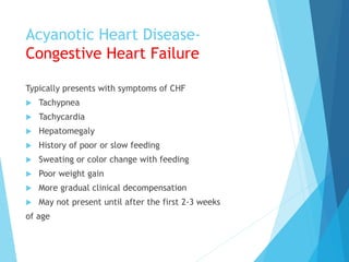 Acyanotic Heart Disease-
Congestive Heart Failure
Typically presents with symptoms of CHF
 Tachypnea
 Tachycardia
 Hepatomegaly
 History of poor or slow feeding
 Sweating or color change with feeding
 Poor weight gain
 More gradual clinical decompensation
 May not present until after the first 2-3 weeks
of age
 