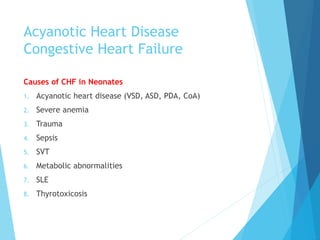 Acyanotic Heart Disease
Congestive Heart Failure
Causes of CHF in Neonates
1. Acyanotic heart disease (VSD, ASD, PDA, CoA)
2. Severe anemia
3. Trauma
4. Sepsis
5. SVT
6. Metabolic abnormalities
7. SLE
8. Thyrotoxicosis
 
