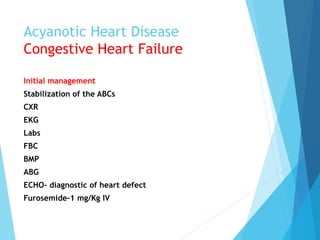 Acyanotic Heart Disease
Congestive Heart Failure
Initial management
Stabilization of the ABCs
CXR
EKG
Labs
FBC
BMP
ABG
ECHO- diagnostic of heart defect
Furosemide-1 mg/Kg IV
 