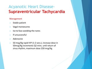 Acyanotic Heart Disease-
Supraventricular Tachycardia
Management
 Stable patient
 Vagal manoeuvres
 Ice to face avoiding the nares
 If unsuccessful
 Adenosine
 50 mcg/Kg rapid IVP (1-2 secs.), increase dose in
50mcg/Kg increments Q2 mins. until return of
sinus rhythm, maximum dose 250 mcg/Kg
 