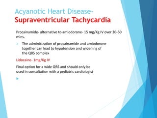 Acyanotic Heart Disease-
Supraventricular Tachycardia
Procainamide- alternative to amiodorone- 15 mg/Kg IV over 30-60
mins.
 The administration of procainamide and amiodorone
together can lead to hypotension and widening of
the QRS complex
Lidocaine- 1mg/Kg IV
Final option for a wide QRS and should only be
used in consultation with a pediatric cardiologist

 