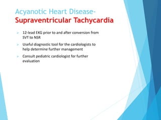 Acyanotic Heart Disease-
Supraventricular Tachycardia
 12-lead EKG prior to and after conversion from
SVT to NSR
 Useful diagnostic tool for the cardiologists to
help determine further management
 Consult pediatric cardiologist for further
evaluation
 