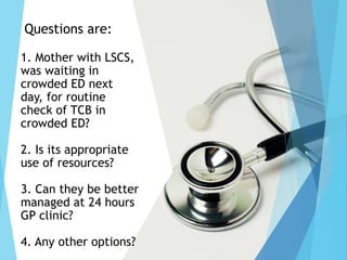 Questions are:
1. Mother with LSCS,
was waiting in
crowded ED next
day, for routine
check of TCB in
crowded ED?
2. Is its appropriate
use of resources?
3. Can they be better
managed at 24 hours
GP clinic?
4. Any other options?
 