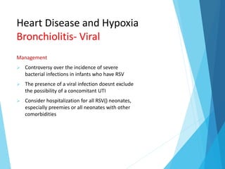 Heart Disease and Hypoxia
Bronchiolitis- Viral
Management
 Controversy over the incidence of severe
bacterial infections in infants who have RSV
 The presence of a viral infection doesnt exclude
the possibility of a concomitant UTI
 Consider hospitalization for all RSV() neonates,
especially preemies or all neonates with other
comorbidities
 