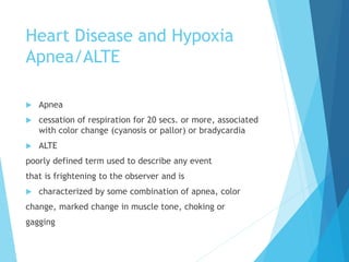 Heart Disease and Hypoxia
Apnea/ALTE
 Apnea
 cessation of respiration for 20 secs. or more, associated
with color change (cyanosis or pallor) or bradycardia
 ALTE
poorly defined term used to describe any event
that is frightening to the observer and is
 characterized by some combination of apnea, color
change, marked change in muscle tone, choking or
gagging
 