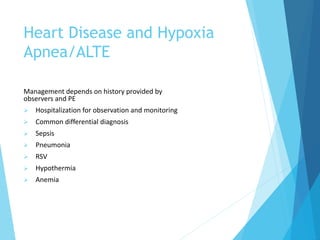 Heart Disease and Hypoxia
Apnea/ALTE
Management depends on history provided by
observers and PE
 Hospitalization for observation and monitoring
 Common differential diagnosis
 Sepsis
 Pneumonia
 RSV
 Hypothermia
 Anemia
 