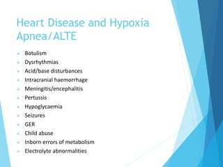 Heart Disease and Hypoxia
Apnea/ALTE
 Botulism
 Dysrhythmias
 Acid/base disturbances
 Intracranial haemorrhage
 Meningitis/encephalitis
 Pertussis
 Hypoglycaemia
 Seizures
 GER
 Child abuse
 Inborn errors of metabolism
 Electrolyte abnormalities
 